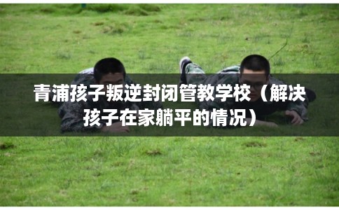 青浦孩子叛逆封闭管教学校（解决孩子在家躺平的情况）