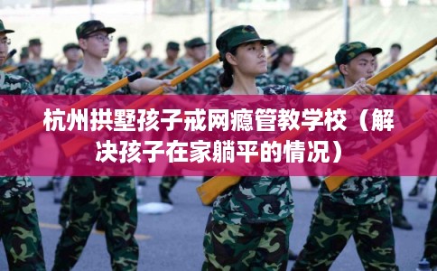 杭州拱墅孩子戒网瘾管教学校(解决孩子在家躺平的情况) 杭州拱墅孩子戒网瘾管教学校(解决孩子在家躺平的情况)