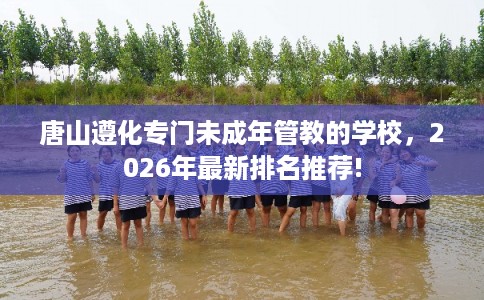 唐山遵化专门未成年管教的学校,2026年最新排名推荐! 唐山遵化专门未成年管教的学校,2026年最新排名推荐!