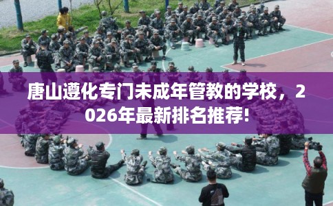唐山遵化专门未成年管教的学校，2026年最新排名推荐!