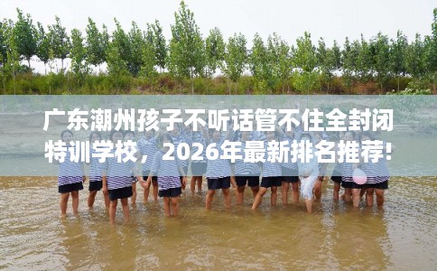 广东潮州孩子不听话管不住全封闭特训学校,2026年最新排名推荐! 广东潮州孩子不听话管不住全封闭特训学校,2026年最新排名推荐!
