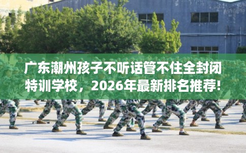 广东潮州孩子不听话管不住全封闭特训学校，2026年最新排名推荐!
