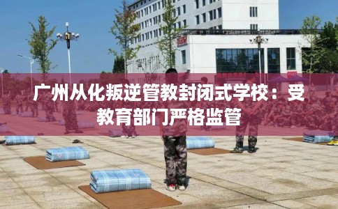 广州从化叛逆管教封闭式学校：受教育部门严格监管