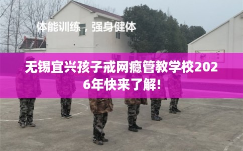 无锡宜兴孩子戒网瘾管教学校2026年快来了解!