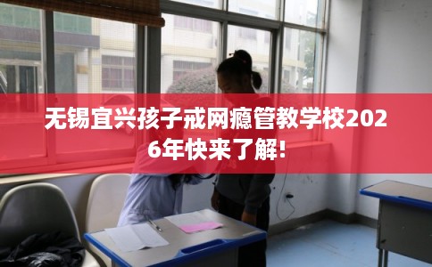 无锡宜兴孩子戒网瘾管教学校2026年快来了解!
