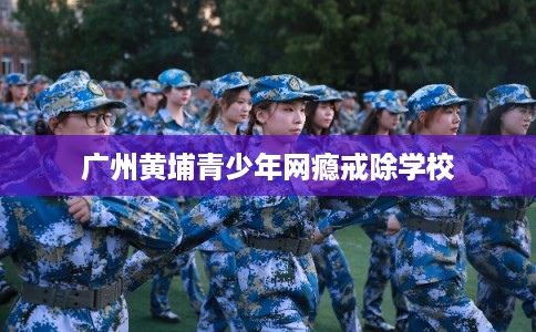广州黄埔青少年网瘾戒除学校
