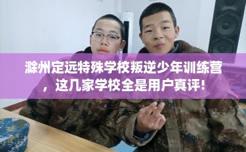 滁州定远特殊学校叛逆少年训练营，这几家学校全是用户真评!
