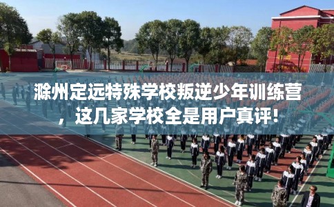 滁州定远特殊学校叛逆少年训练营，这几家学校全是用户真评!