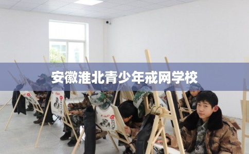 安徽淮北青少年戒网学校