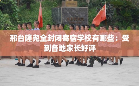 邢台隆尧全封闭寄宿学校有哪些：受到各地家长好评