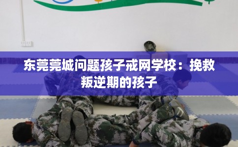 东莞莞城问题孩子戒网学校：挽救叛逆期的孩子