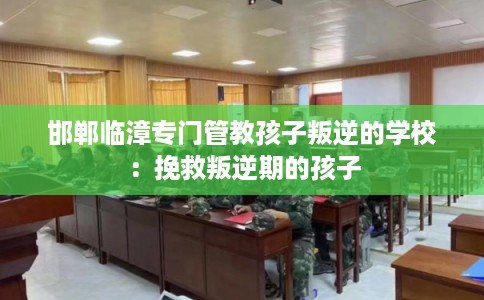 邯郸临漳专门管教孩子叛逆的学校：挽救叛逆期的孩子