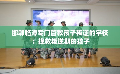 邯郸临漳专门管教孩子叛逆的学校：挽救叛逆期的孩子