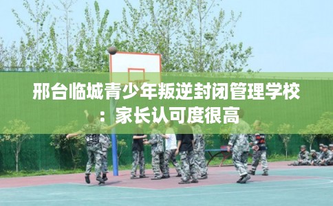 邢台临城青少年叛逆封闭管理学校：家长认可度很高
