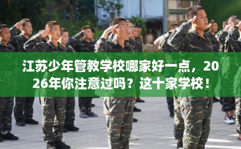 江苏少年管教学校哪家好一点，2026年你注意过吗？这十家学校！