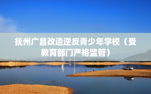 抚州广昌改造逆反青少年学校(受教育部门严格监管) 抚州广昌改造逆反青少年学校(受教育部门严格监管)