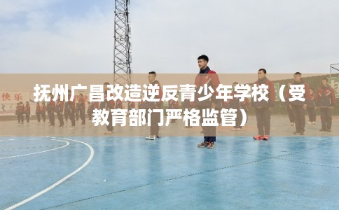 抚州广昌改造逆反青少年学校（受教育部门严格监管）