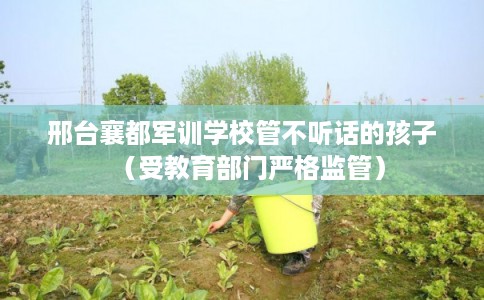邢台襄都军训学校管不听话的孩子（受教育部门严格监管）