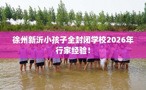徐州新沂小孩子全封闭学校2026年行家经验！