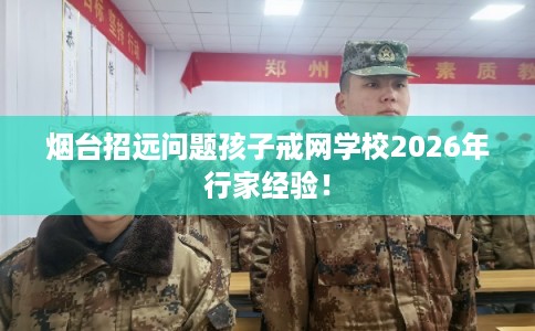 烟台招远问题孩子戒网学校2026年行家经验！
