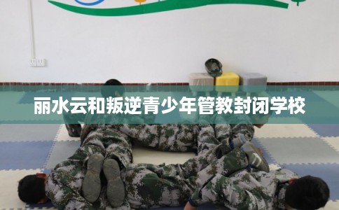 丽水云和叛逆青少年管教封闭学校