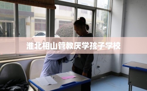 淮北相山管教厌学孩子学校