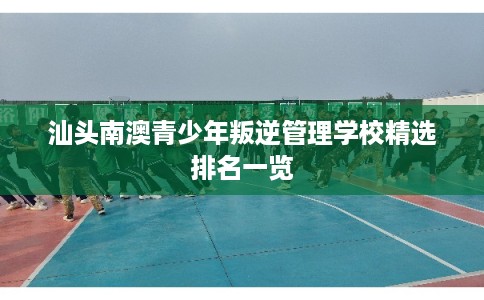 汕头南澳青少年叛逆管理学校精选排名一览