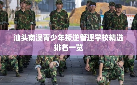 汕头南澳青少年叛逆管理学校精选排名一览