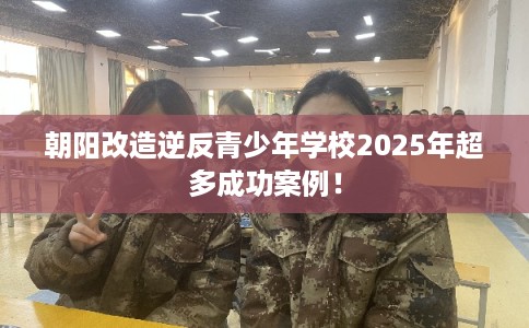 朝阳改造逆反青少年学校2025年超多成功案例！