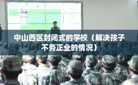 中山西区封闭式的学校(解决孩子不务正业的情况) 中山西区封闭式的学校(解决孩子不务正业的情况)