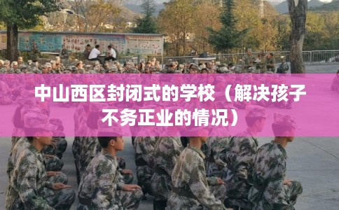 中山西区封闭式的学校（解决孩子不务正业的情况）
