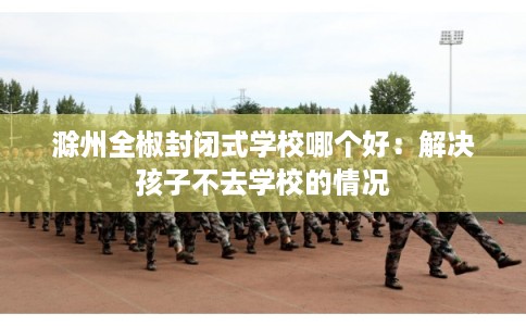 滁州全椒封闭式学校哪个好：解决孩子不去学校的情况