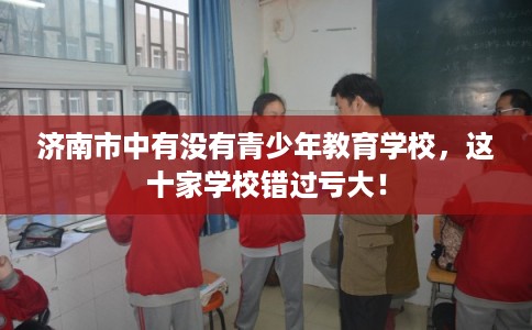 济南市中有没有青少年教育学校,这十家学校错过亏大! 济南市中有没有青少年教育学校,这十家学校错过亏大!
