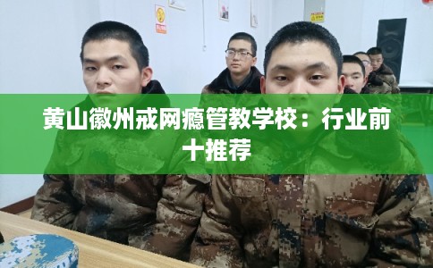 黄山徽州戒网瘾管教学校:行业前十推荐 黄山徽州戒网瘾管教学校:行业前十推荐