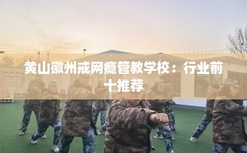 黄山徽州戒网瘾管教学校：行业前十推荐