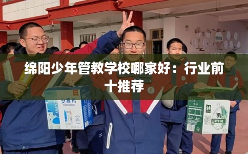 绵阳少年管教学校哪家好:行业前十推荐 绵阳少年管教学校哪家好:行业前十推荐