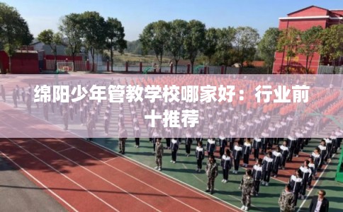 绵阳少年管教学校哪家好：行业前十推荐