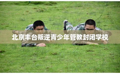 北京丰台叛逆青少年管教封闭学校