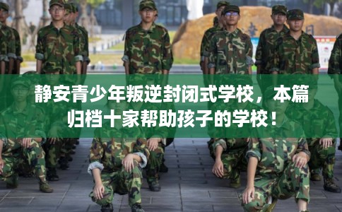 静安青少年叛逆封闭式学校，本篇归档十家帮助孩子的学校！