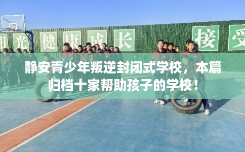 静安青少年叛逆封闭式学校，本篇归档十家帮助孩子的学校！
