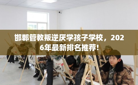 邯郸管教叛逆厌学孩子学校,2026年最新排名推荐! 邯郸管教叛逆厌学孩子学校,2026年最新排名推荐!