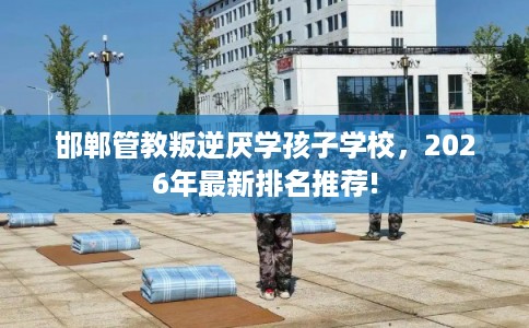 邯郸管教叛逆厌学孩子学校，2026年最新排名推荐!