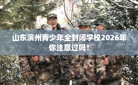 山东滨州青少年全封闭学校2026年你注意过吗！