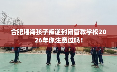 合肥瑶海孩子叛逆封闭管教学校2026年你注意过吗！
