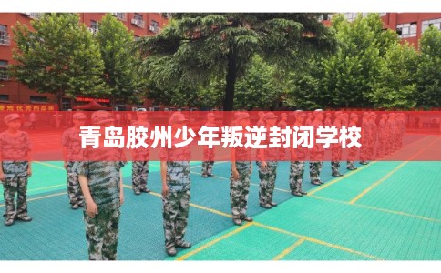 青岛胶州少年叛逆封闭学校