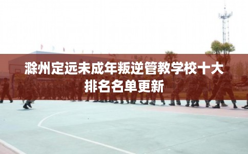 滁州定远未成年叛逆管教学校十大排名名单更新