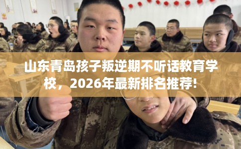 山东青岛孩子叛逆期不听话教育学校，2026年最新排名推荐!