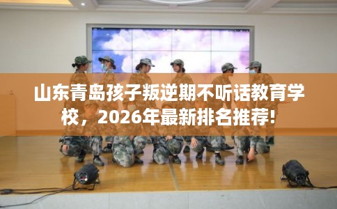 山东青岛孩子叛逆期不听话教育学校，2026年最新排名推荐!