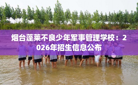 烟台蓬莱不良少年军事管理学校：2026年招生信息公布