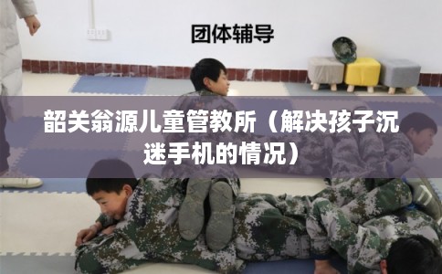 韶关翁源儿童管教所（解决孩子沉迷手机的情况）